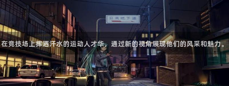 意昂4登录：在竞技场上挥洒汗水的运动人才华，通过新的视角展现他们的风采和魅力。
