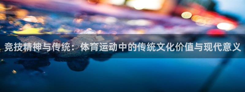 蓝狮在线平台注册：竞技精神与传统：体育运动中的传统文化价值与现代意义